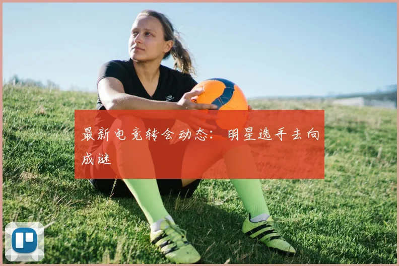 最新电竞转会动态：明星选手去向成谜