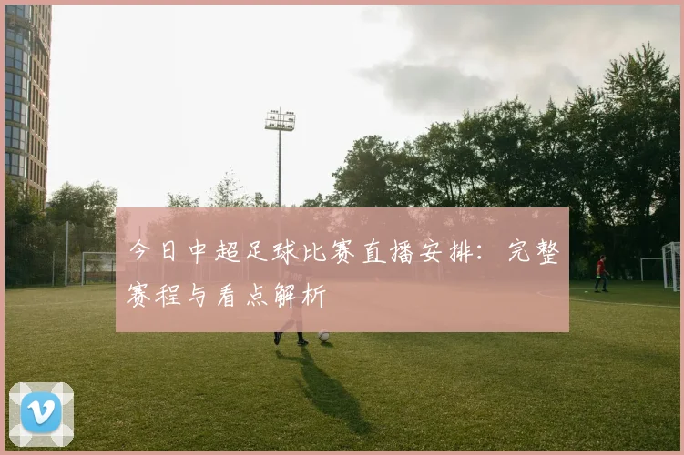今日中超足球比赛直播安排：完整赛程与看点解析