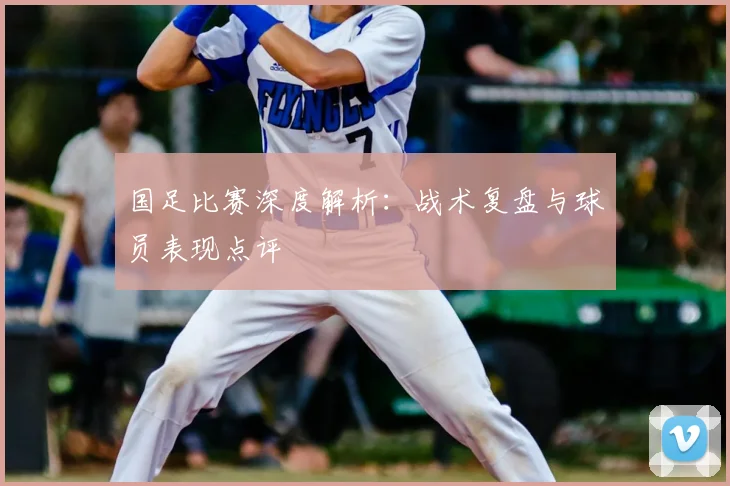 国足比赛深度解析：战术复盘与球员表现点评