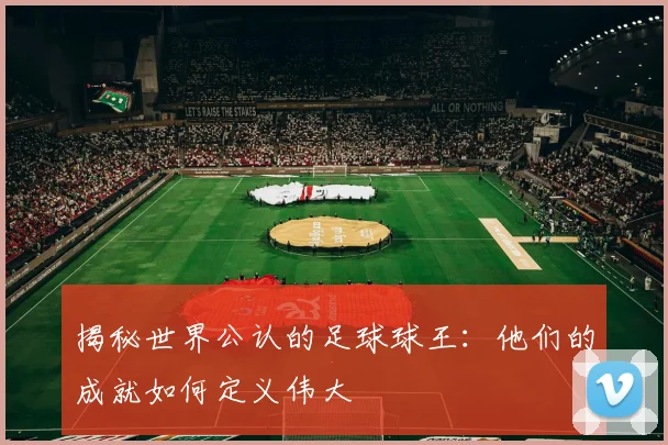 揭秘世界公认的足球球王：他们的成就如何定义伟大