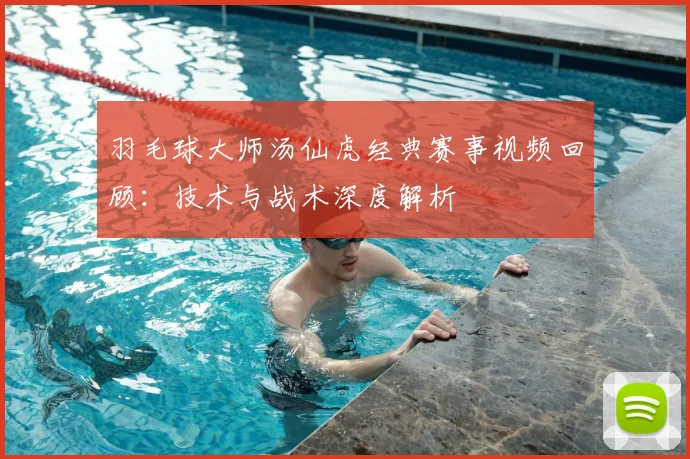 羽毛球大师汤仙虎经典赛事视频回顾：技术与战术深度解析