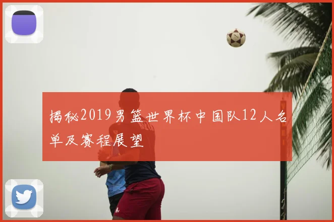 揭秘2019男篮世界杯中国队12人名单及赛程展望