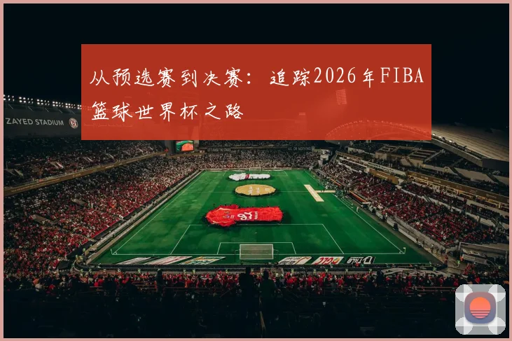从预选赛到决赛：追踪2026年FIBA篮球世界杯之路