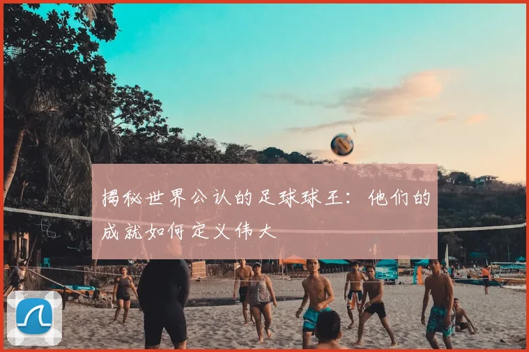 揭秘世界公认的足球球王：他们的成就如何定义伟大