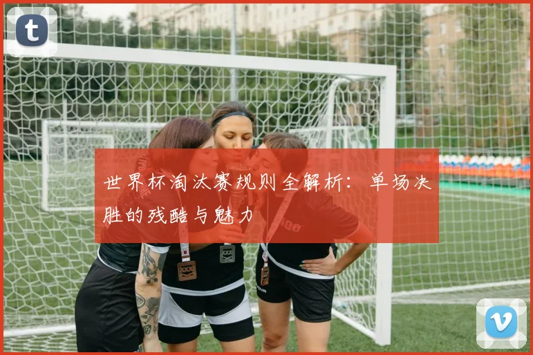 世界杯淘汰赛规则全解析：单场决胜的残酷与魅力