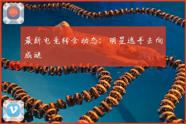 最新电竞转会动态：明星选手去向成谜